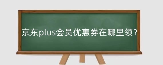 京东plus会员优惠券领取方法及与其他券叠加使用规则